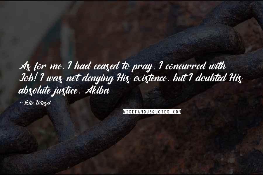 Elie Wiesel Quotes: As for me, I had ceased to pray. I concurred with Job! I was not denying His existence, but I doubted His absolute justice. Akiba