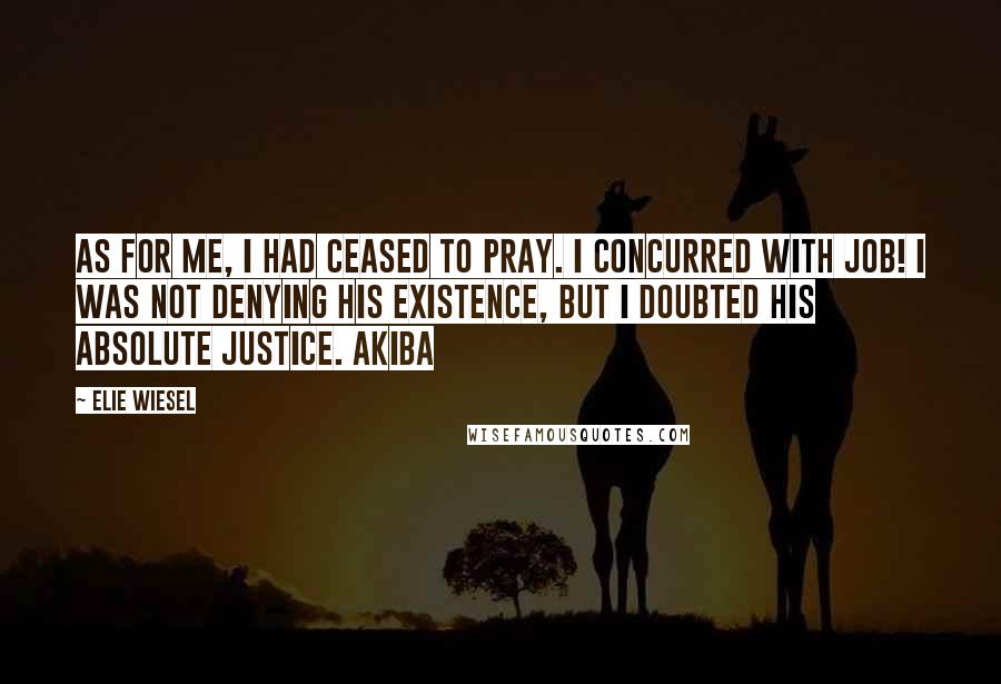 Elie Wiesel Quotes: As for me, I had ceased to pray. I concurred with Job! I was not denying His existence, but I doubted His absolute justice. Akiba