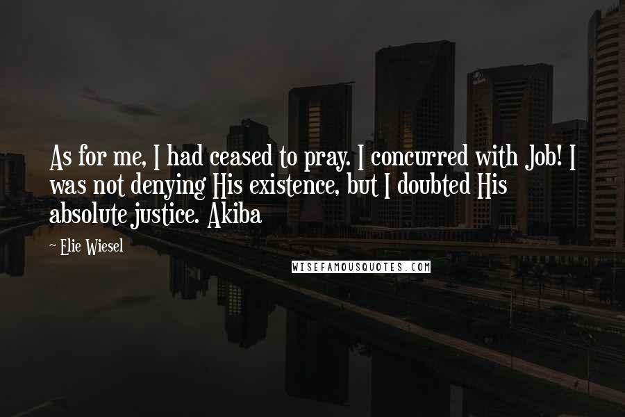 Elie Wiesel Quotes: As for me, I had ceased to pray. I concurred with Job! I was not denying His existence, but I doubted His absolute justice. Akiba