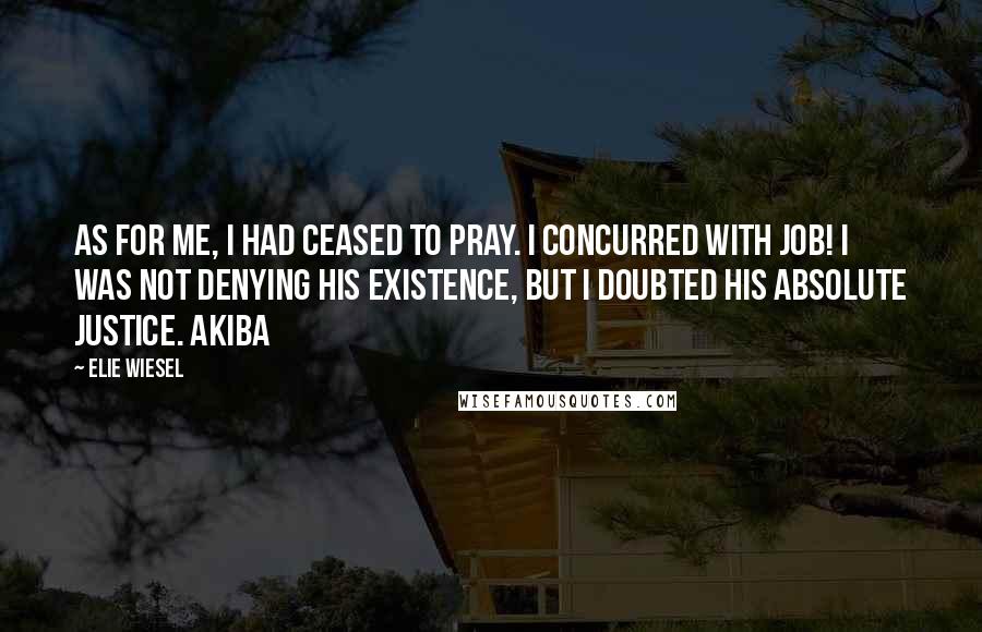 Elie Wiesel Quotes: As for me, I had ceased to pray. I concurred with Job! I was not denying His existence, but I doubted His absolute justice. Akiba