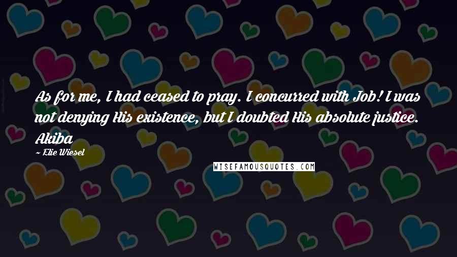 Elie Wiesel Quotes: As for me, I had ceased to pray. I concurred with Job! I was not denying His existence, but I doubted His absolute justice. Akiba