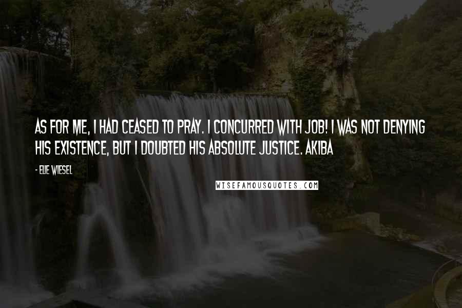 Elie Wiesel Quotes: As for me, I had ceased to pray. I concurred with Job! I was not denying His existence, but I doubted His absolute justice. Akiba