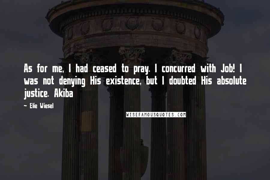Elie Wiesel Quotes: As for me, I had ceased to pray. I concurred with Job! I was not denying His existence, but I doubted His absolute justice. Akiba