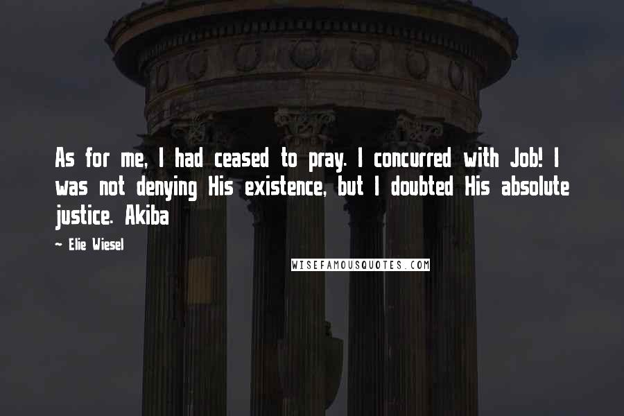 Elie Wiesel Quotes: As for me, I had ceased to pray. I concurred with Job! I was not denying His existence, but I doubted His absolute justice. Akiba