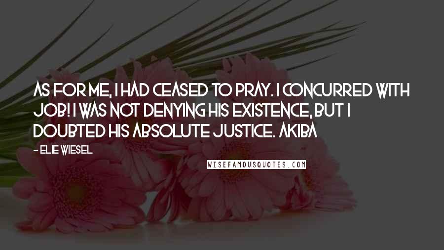 Elie Wiesel Quotes: As for me, I had ceased to pray. I concurred with Job! I was not denying His existence, but I doubted His absolute justice. Akiba