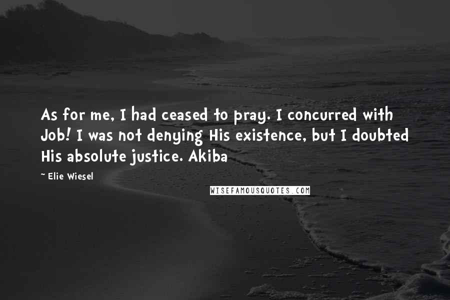 Elie Wiesel Quotes: As for me, I had ceased to pray. I concurred with Job! I was not denying His existence, but I doubted His absolute justice. Akiba