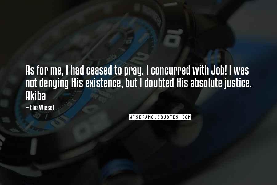 Elie Wiesel Quotes: As for me, I had ceased to pray. I concurred with Job! I was not denying His existence, but I doubted His absolute justice. Akiba