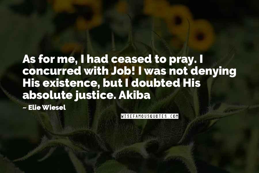 Elie Wiesel Quotes: As for me, I had ceased to pray. I concurred with Job! I was not denying His existence, but I doubted His absolute justice. Akiba