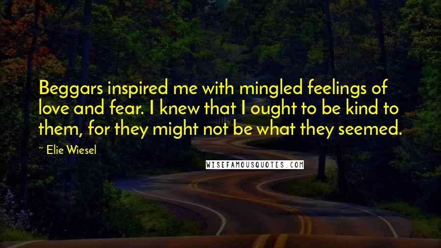 Elie Wiesel Quotes: Beggars inspired me with mingled feelings of love and fear. I knew that I ought to be kind to them, for they might not be what they seemed.