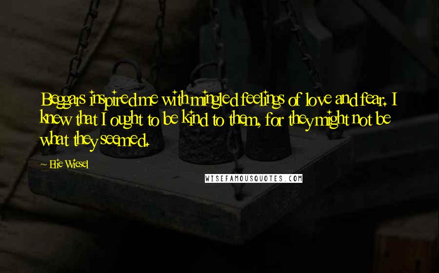 Elie Wiesel Quotes: Beggars inspired me with mingled feelings of love and fear. I knew that I ought to be kind to them, for they might not be what they seemed.