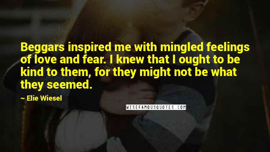 Elie Wiesel Quotes: Beggars inspired me with mingled feelings of love and fear. I knew that I ought to be kind to them, for they might not be what they seemed.