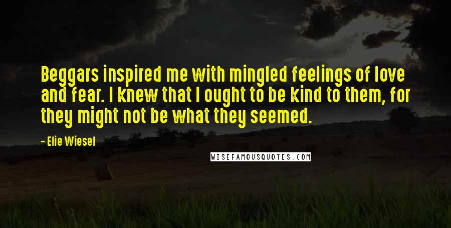 Elie Wiesel Quotes: Beggars inspired me with mingled feelings of love and fear. I knew that I ought to be kind to them, for they might not be what they seemed.