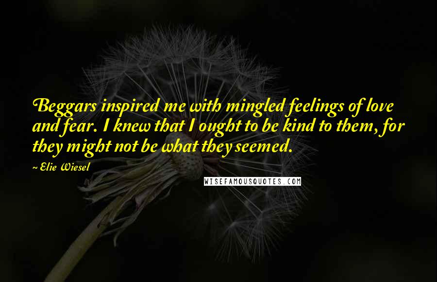 Elie Wiesel Quotes: Beggars inspired me with mingled feelings of love and fear. I knew that I ought to be kind to them, for they might not be what they seemed.