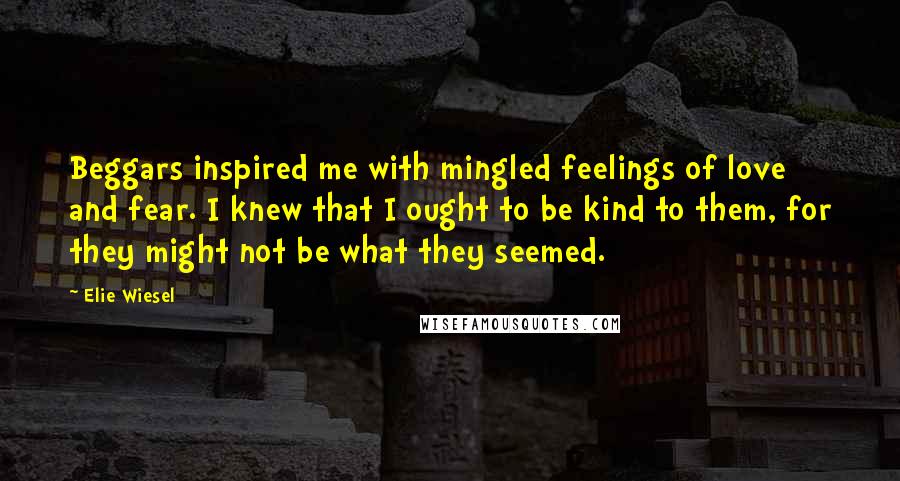 Elie Wiesel Quotes: Beggars inspired me with mingled feelings of love and fear. I knew that I ought to be kind to them, for they might not be what they seemed.