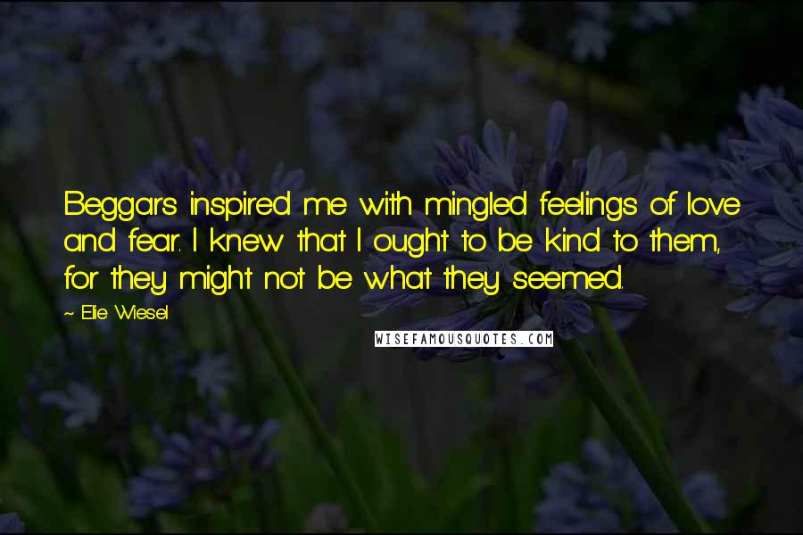 Elie Wiesel Quotes: Beggars inspired me with mingled feelings of love and fear. I knew that I ought to be kind to them, for they might not be what they seemed.