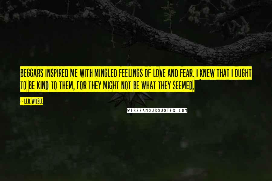 Elie Wiesel Quotes: Beggars inspired me with mingled feelings of love and fear. I knew that I ought to be kind to them, for they might not be what they seemed.