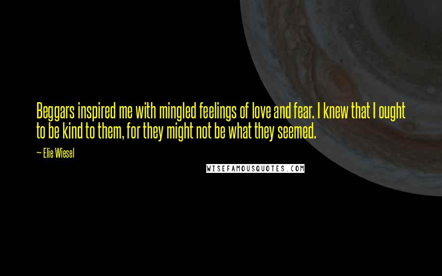 Elie Wiesel Quotes: Beggars inspired me with mingled feelings of love and fear. I knew that I ought to be kind to them, for they might not be what they seemed.