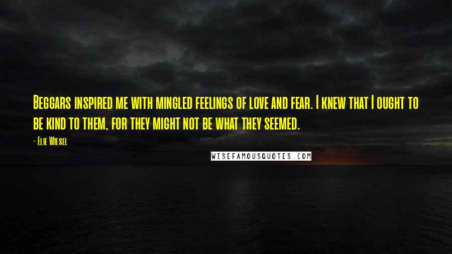 Elie Wiesel Quotes: Beggars inspired me with mingled feelings of love and fear. I knew that I ought to be kind to them, for they might not be what they seemed.