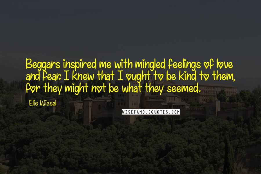 Elie Wiesel Quotes: Beggars inspired me with mingled feelings of love and fear. I knew that I ought to be kind to them, for they might not be what they seemed.