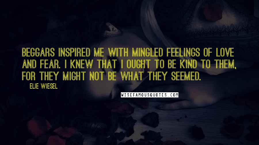 Elie Wiesel Quotes: Beggars inspired me with mingled feelings of love and fear. I knew that I ought to be kind to them, for they might not be what they seemed.