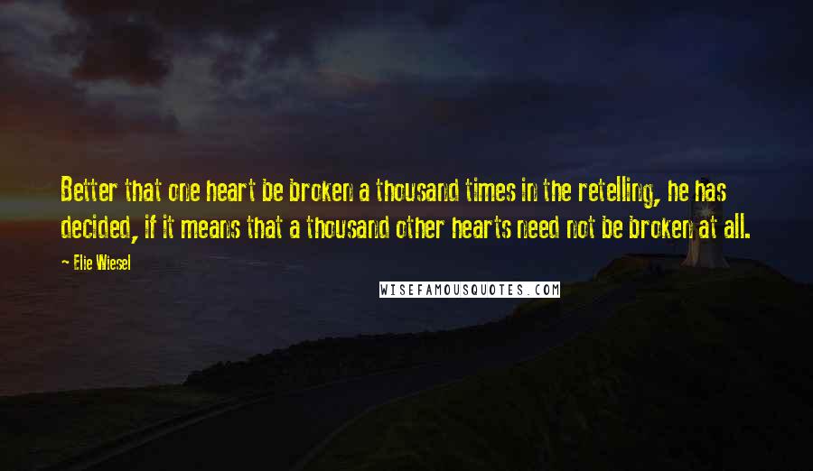 Elie Wiesel Quotes: Better that one heart be broken a thousand times in the retelling, he has decided, if it means that a thousand other hearts need not be broken at all.