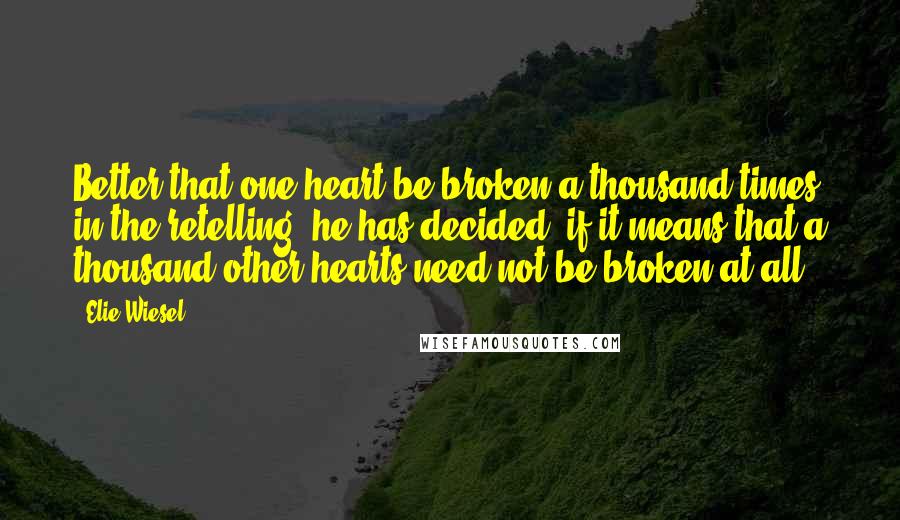 Elie Wiesel Quotes: Better that one heart be broken a thousand times in the retelling, he has decided, if it means that a thousand other hearts need not be broken at all.