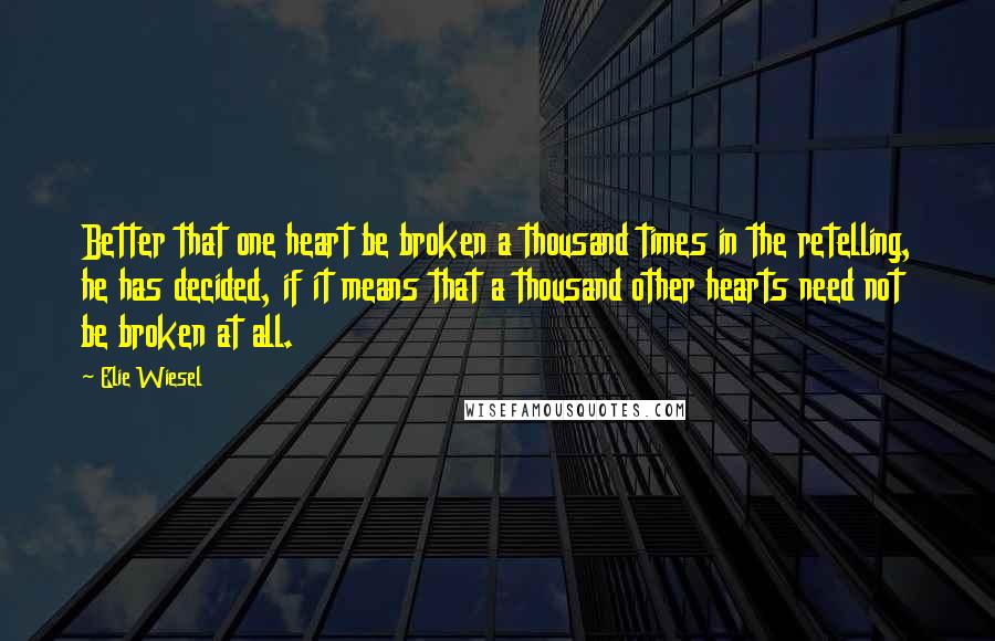 Elie Wiesel Quotes: Better that one heart be broken a thousand times in the retelling, he has decided, if it means that a thousand other hearts need not be broken at all.