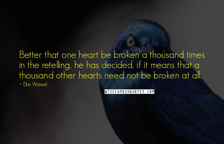 Elie Wiesel Quotes: Better that one heart be broken a thousand times in the retelling, he has decided, if it means that a thousand other hearts need not be broken at all.