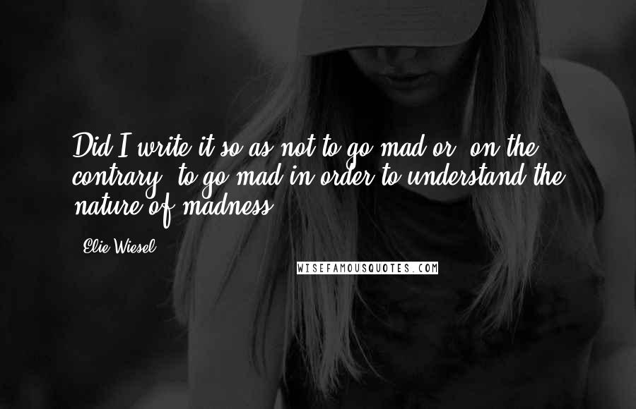 Elie Wiesel Quotes: Did I write it so as not to go mad or, on the contrary, to go mad in order to understand the nature of madness?