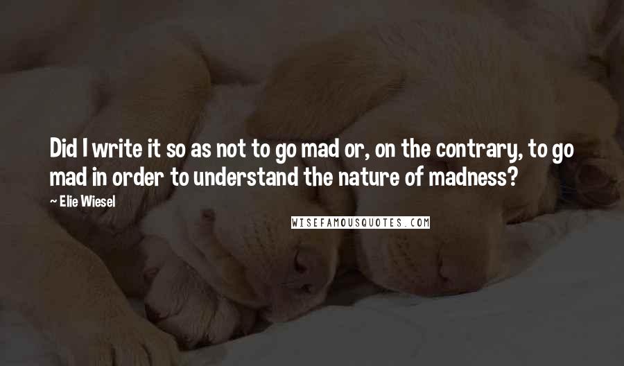 Elie Wiesel Quotes: Did I write it so as not to go mad or, on the contrary, to go mad in order to understand the nature of madness?