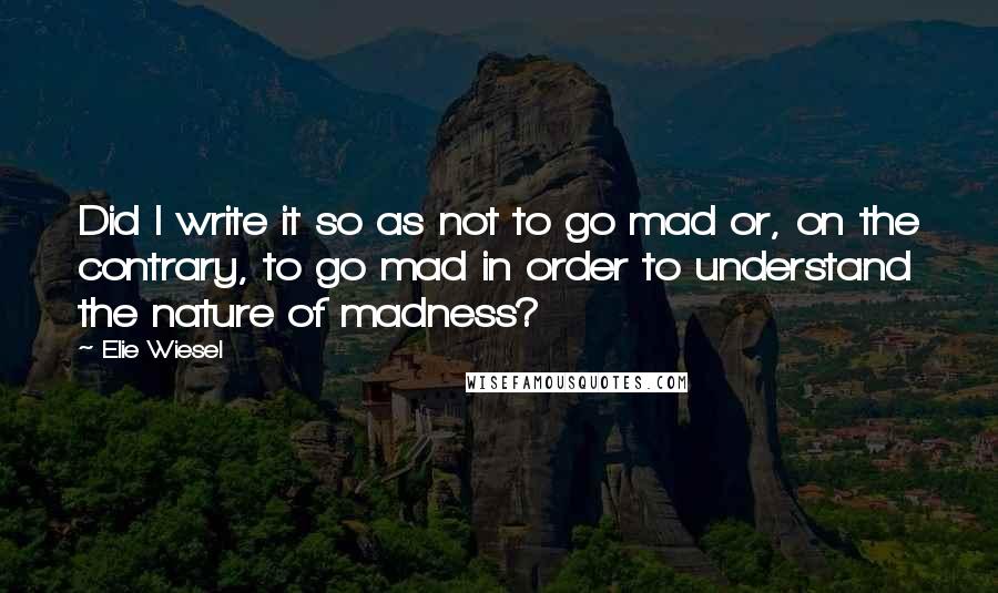 Elie Wiesel Quotes: Did I write it so as not to go mad or, on the contrary, to go mad in order to understand the nature of madness?