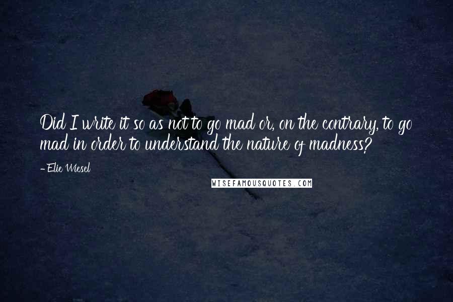 Elie Wiesel Quotes: Did I write it so as not to go mad or, on the contrary, to go mad in order to understand the nature of madness?