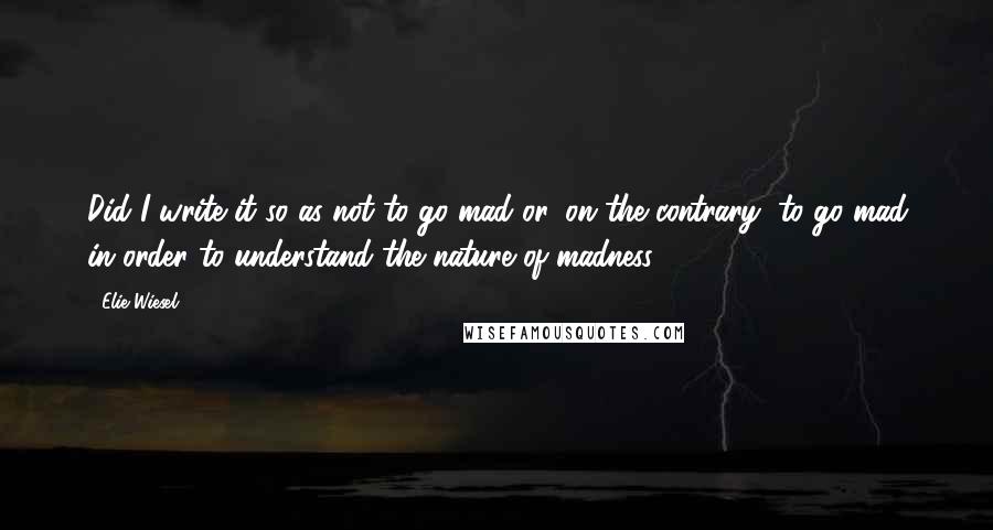 Elie Wiesel Quotes: Did I write it so as not to go mad or, on the contrary, to go mad in order to understand the nature of madness?