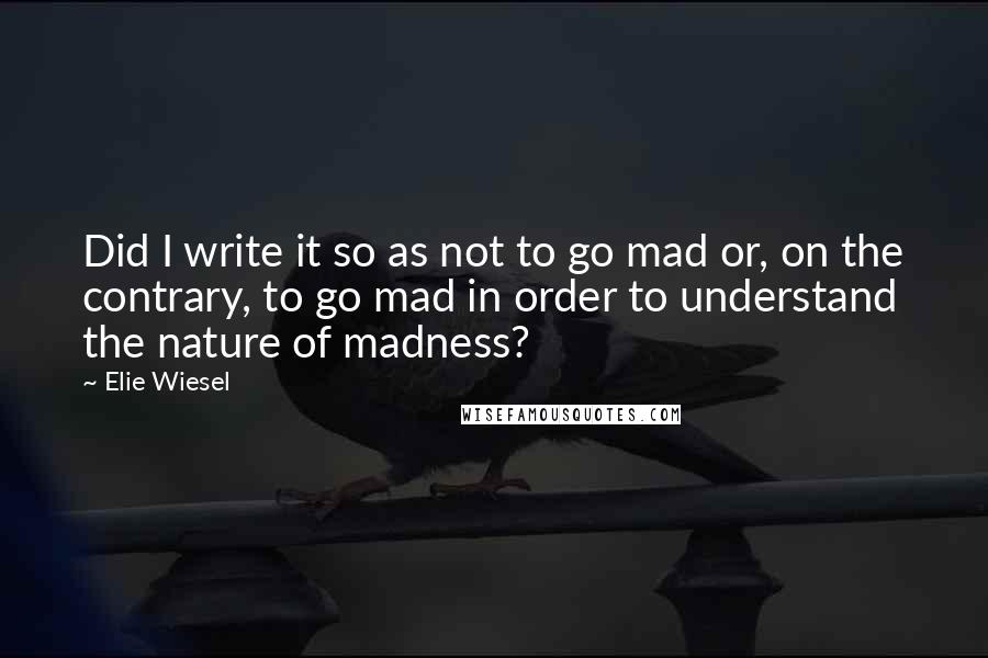 Elie Wiesel Quotes: Did I write it so as not to go mad or, on the contrary, to go mad in order to understand the nature of madness?