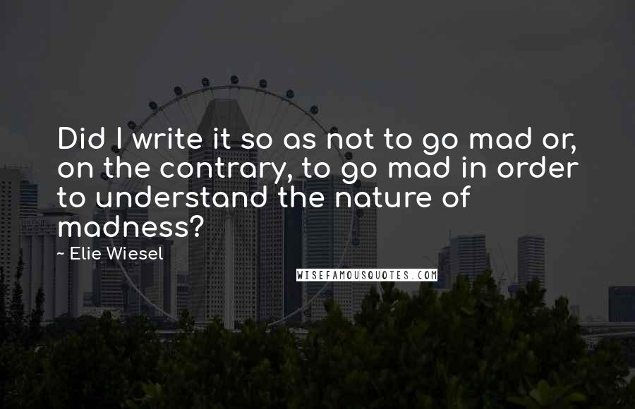 Elie Wiesel Quotes: Did I write it so as not to go mad or, on the contrary, to go mad in order to understand the nature of madness?