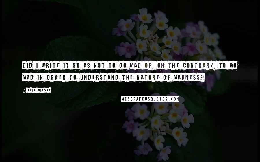 Elie Wiesel Quotes: Did I write it so as not to go mad or, on the contrary, to go mad in order to understand the nature of madness?