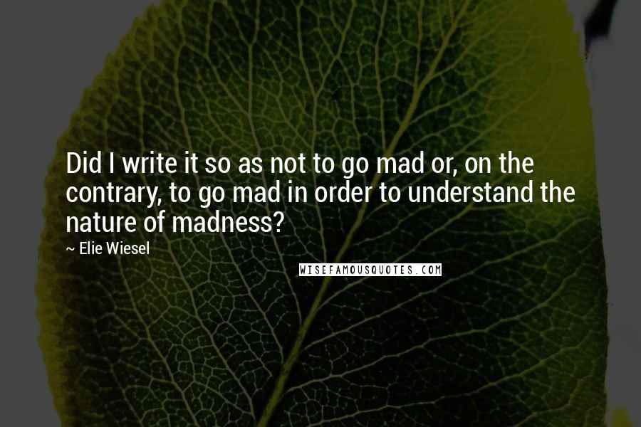 Elie Wiesel Quotes: Did I write it so as not to go mad or, on the contrary, to go mad in order to understand the nature of madness?