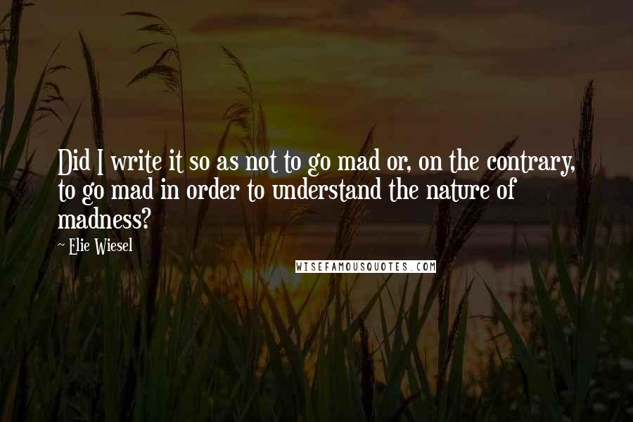 Elie Wiesel Quotes: Did I write it so as not to go mad or, on the contrary, to go mad in order to understand the nature of madness?