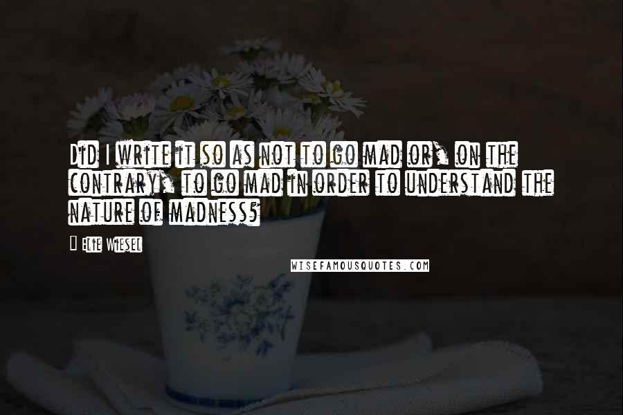 Elie Wiesel Quotes: Did I write it so as not to go mad or, on the contrary, to go mad in order to understand the nature of madness?