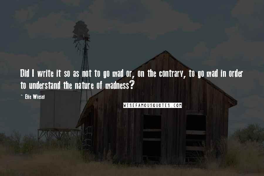 Elie Wiesel Quotes: Did I write it so as not to go mad or, on the contrary, to go mad in order to understand the nature of madness?