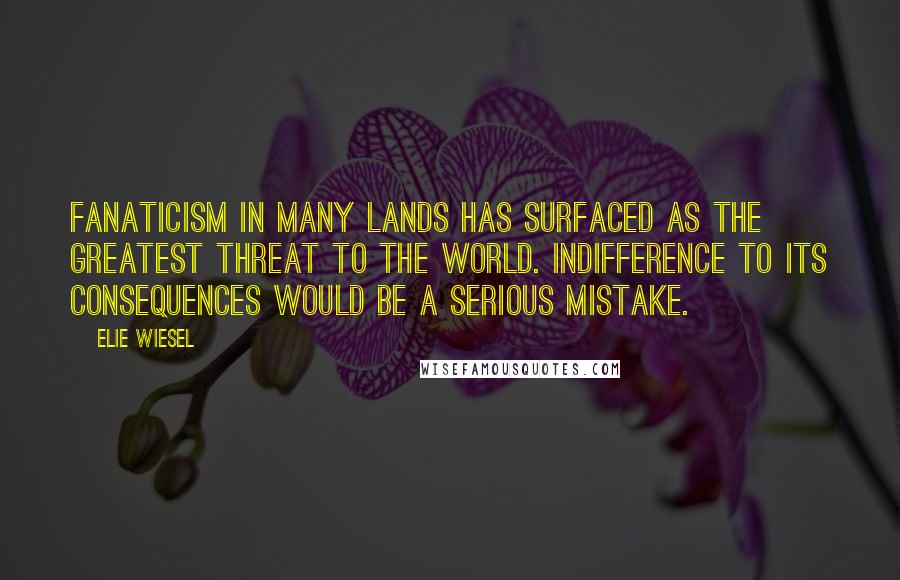 Elie Wiesel Quotes: Fanaticism in many lands has surfaced as the greatest threat to the world. Indifference to its consequences would be a serious mistake.