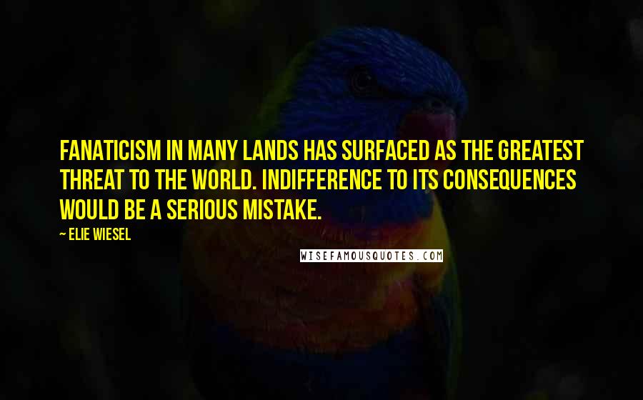 Elie Wiesel Quotes: Fanaticism in many lands has surfaced as the greatest threat to the world. Indifference to its consequences would be a serious mistake.