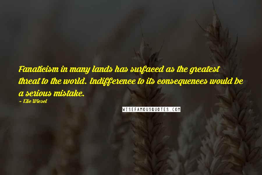 Elie Wiesel Quotes: Fanaticism in many lands has surfaced as the greatest threat to the world. Indifference to its consequences would be a serious mistake.