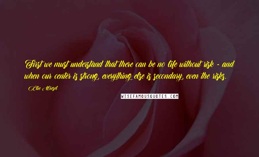 Elie Wiesel Quotes: First we must understand that there can be no life without risk - and when our center is strong, everything else is secondary, even the risks.