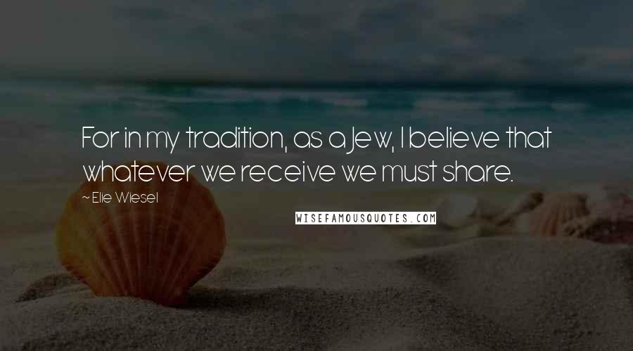 Elie Wiesel Quotes: For in my tradition, as a Jew, I believe that whatever we receive we must share.
