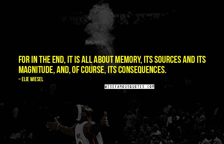 Elie Wiesel Quotes: For in the end, it is all about memory, its sources and its magnitude, and, of course, its consequences.