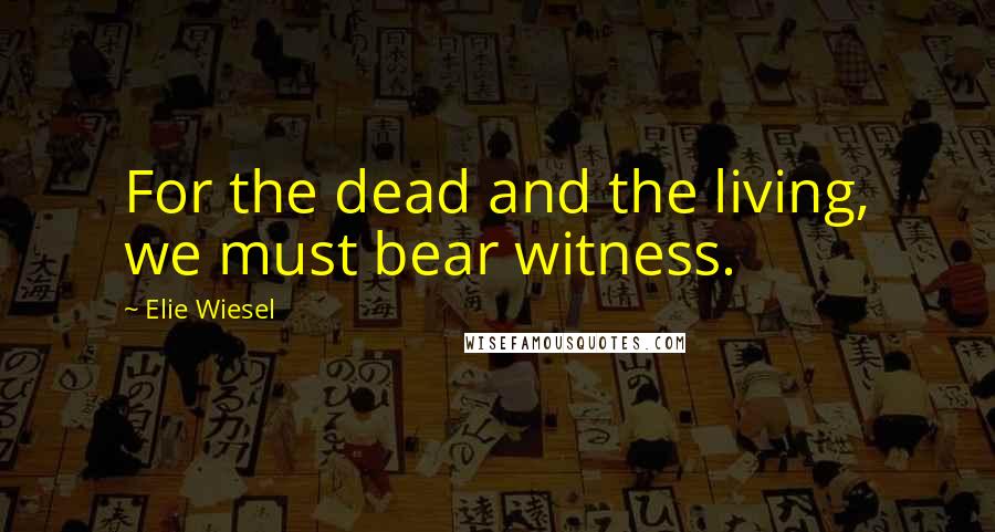 Elie Wiesel Quotes: For the dead and the living, we must bear witness.