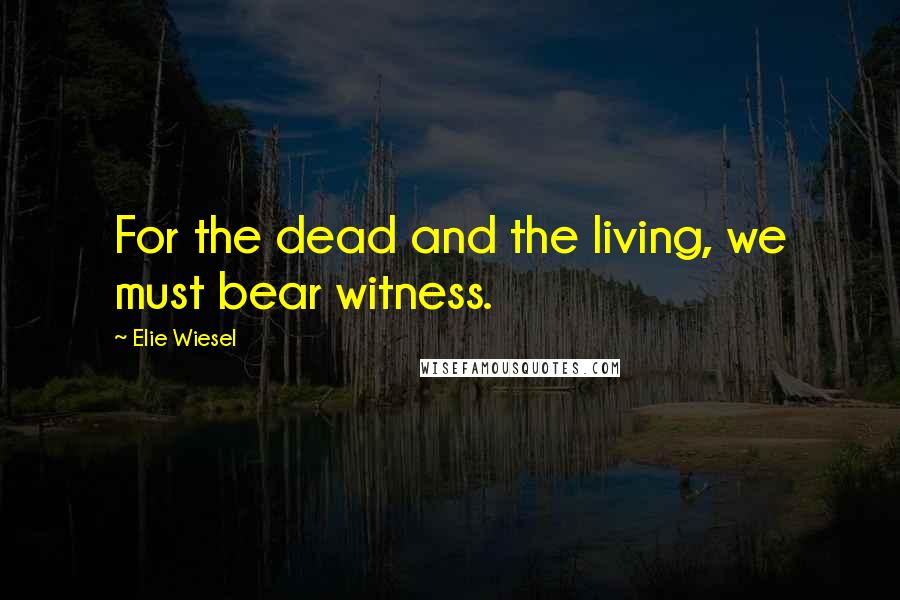 Elie Wiesel Quotes: For the dead and the living, we must bear witness.