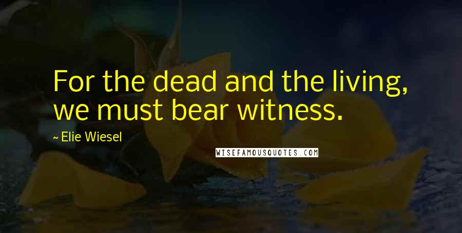 Elie Wiesel Quotes: For the dead and the living, we must bear witness.