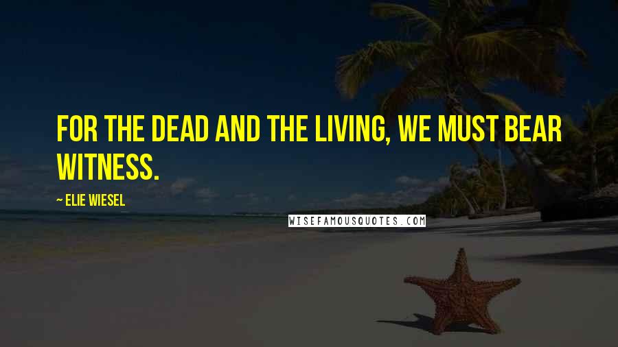 Elie Wiesel Quotes: For the dead and the living, we must bear witness.